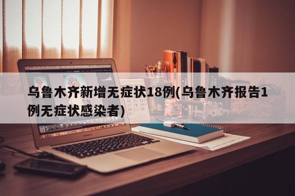 乌鲁木齐新增无症状18例(乌鲁木齐报告1例无症状感染者)