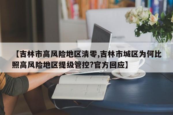 【吉林市高风险地区清零,吉林市城区为何比照高风险地区提级管控?官方回应】