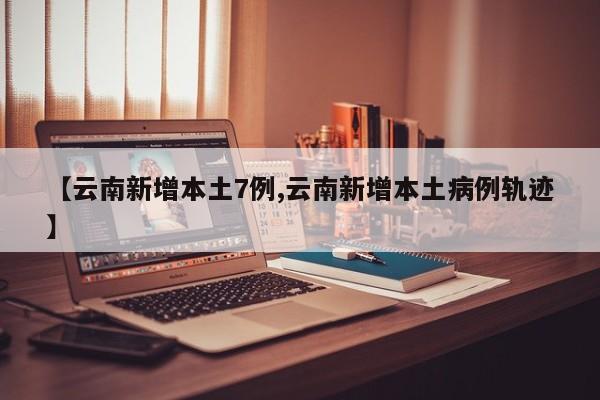 【云南新增本土7例,云南新增本土病例轨迹】