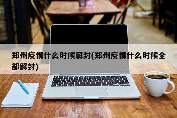 郑州疫情什么时候解封(郑州疫情什么时候全部解封)