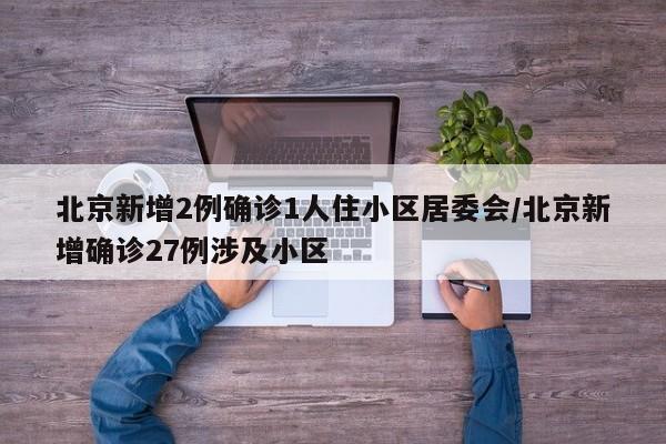 北京新增2例确诊1人住小区居委会/北京新增确诊27例涉及小区