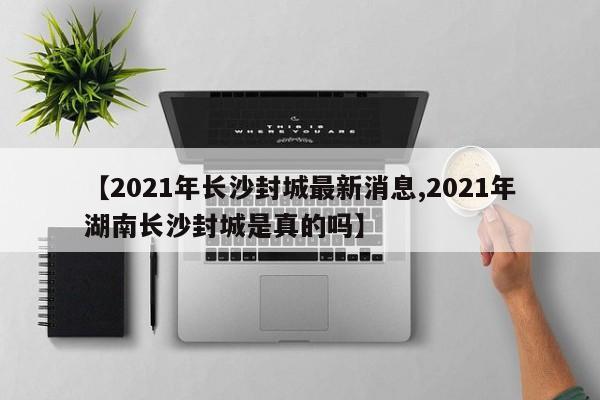 【2021年长沙封城最新消息,2021年湖南长沙封城是真的吗】