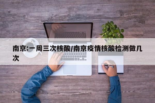南京:一周三次核酸/南京疫情核酸检测做几次