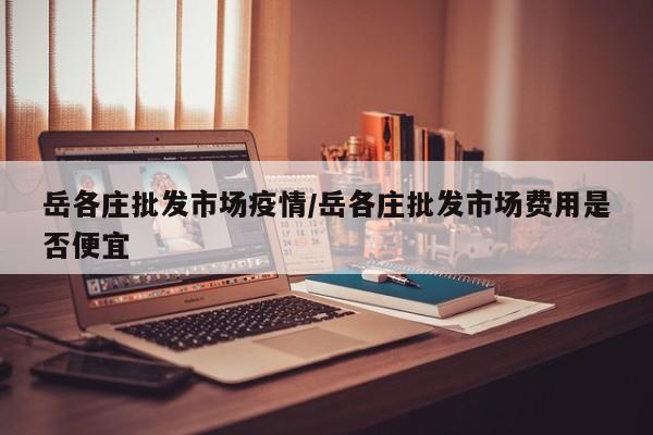 岳各庄批发市场疫情/岳各庄批发市场费用是否便宜