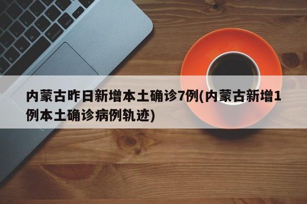 内蒙古昨日新增本土确诊7例(内蒙古新增1例本土确诊病例轨迹)