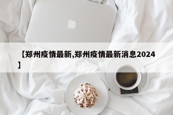 【郑州疫情最新,郑州疫情最新消息2024】