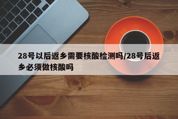 28号以后返乡需要核酸检测吗/28号后返乡必须做核酸吗