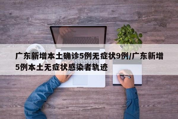 广东新增本土确诊5例无症状9例/广东新增5例本土无症状感染者轨迹