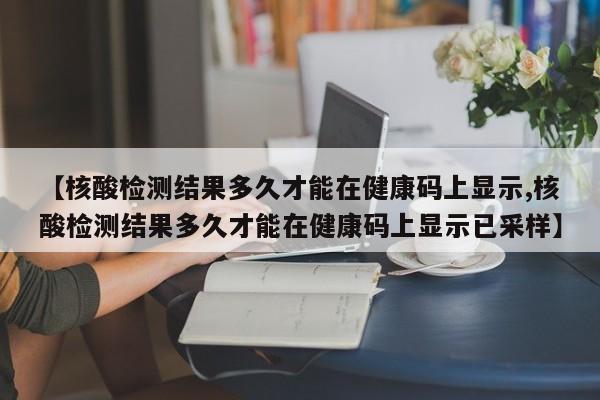 【核酸检测结果多久才能在健康码上显示,核酸检测结果多久才能在健康码上显示已采样】