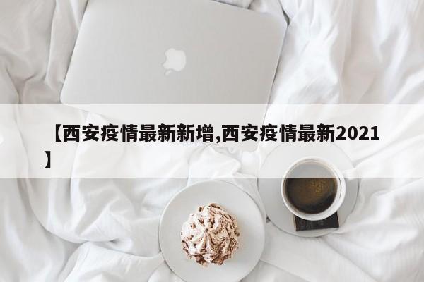 【西安疫情最新新增,西安疫情最新2021】