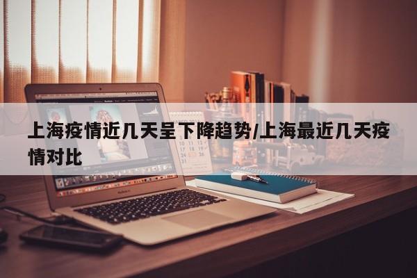 上海疫情近几天呈下降趋势/上海最近几天疫情对比