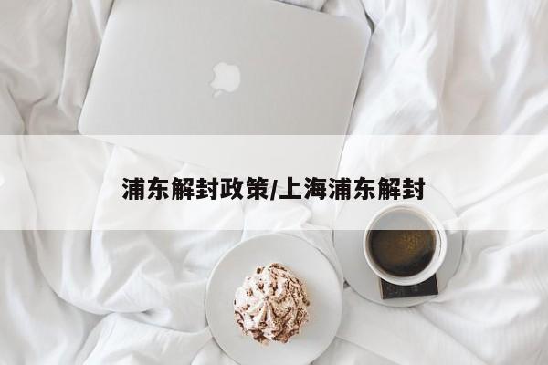 浦东解封政策/上海浦东解封