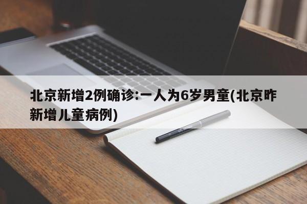 北京新增2例确诊:一人为6岁男童(北京昨新增儿童病例)