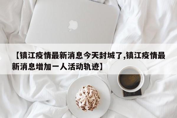 【镇江疫情最新消息今天封城了,镇江疫情最新消息增加一人活动轨迹】