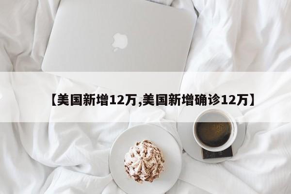 【美国新增12万,美国新增确诊12万】