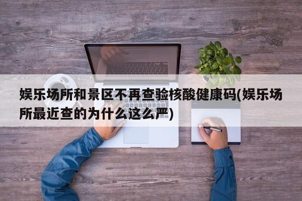 娱乐场所和景区不再查验核酸健康码(娱乐场所最近查的为什么这么严)