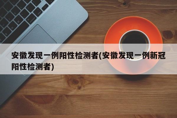 安徽发现一例阳性检测者(安徽发现一例新冠阳性检测者)