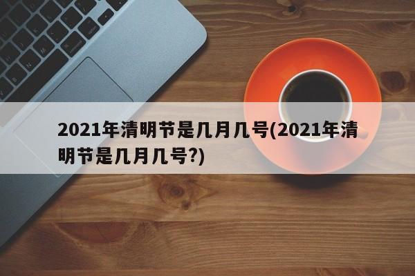 2021年清明节是几月几号(2021年清明节是几月几号?)