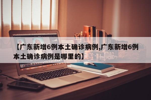 【广东新增6例本土确诊病例,广东新增6例本土确诊病例是哪里的】
