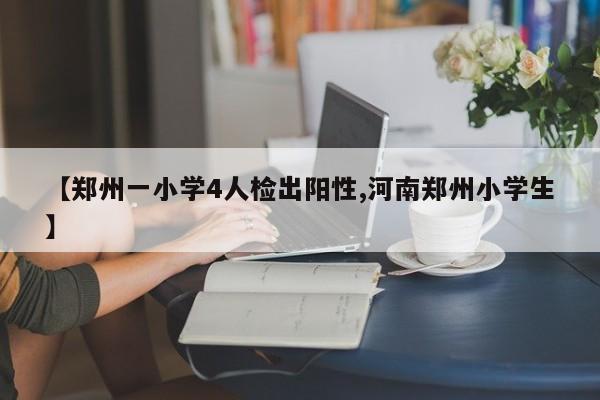 【郑州一小学4人检出阳性,河南郑州小学生】