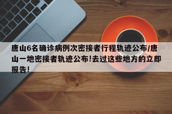 唐山6名确诊病例次密接者行程轨迹公布/唐山一地密接者轨迹公布!去过这些地方的立即报告!