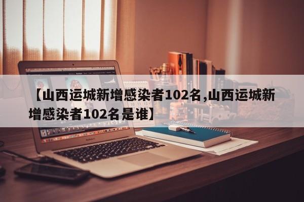 【山西运城新增感染者102名,山西运城新增感染者102名是谁】