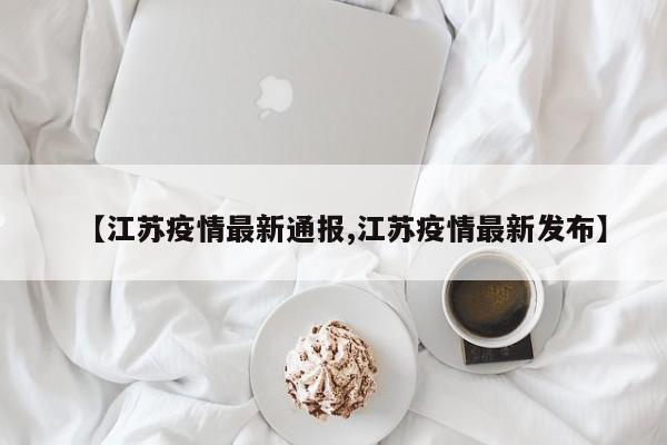 【江苏疫情最新通报,江苏疫情最新发布】