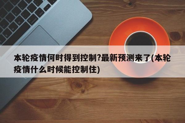 本轮疫情何时得到控制?最新预测来了(本轮疫情什么时候能控制住)
