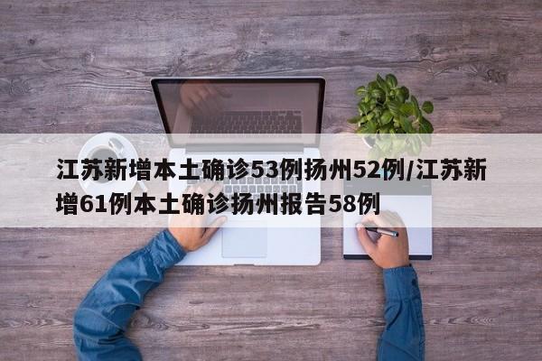 江苏新增本土确诊53例扬州52例/江苏新增61例本土确诊扬州报告58例