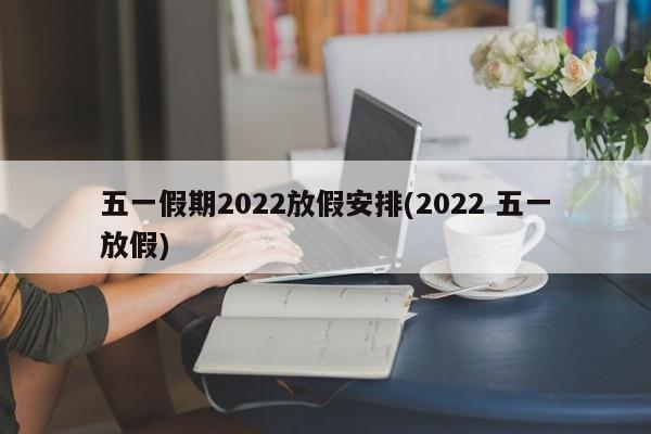 五一假期2022放假安排(2022 五一放假)