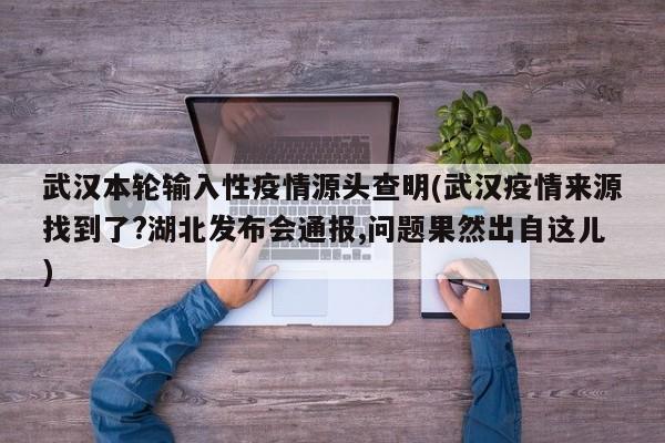 武汉本轮输入性疫情源头查明(武汉疫情来源找到了?湖北发布会通报,问题果然出自这儿)