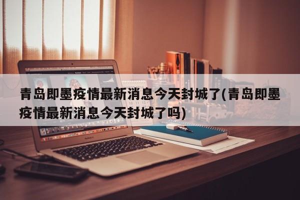 青岛即墨疫情最新消息今天封城了(青岛即墨疫情最新消息今天封城了吗)