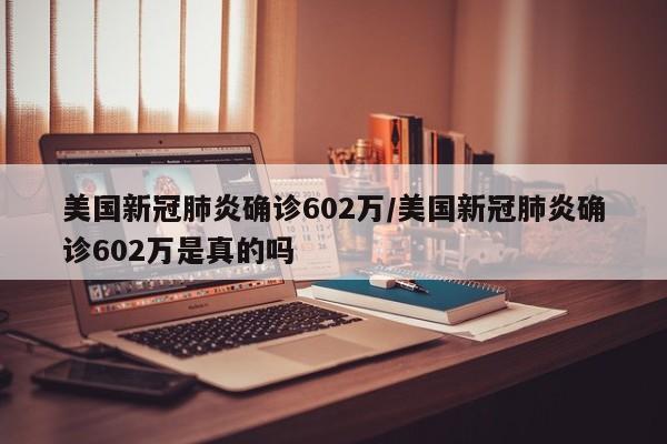 美国新冠肺炎确诊602万/美国新冠肺炎确诊602万是真的吗