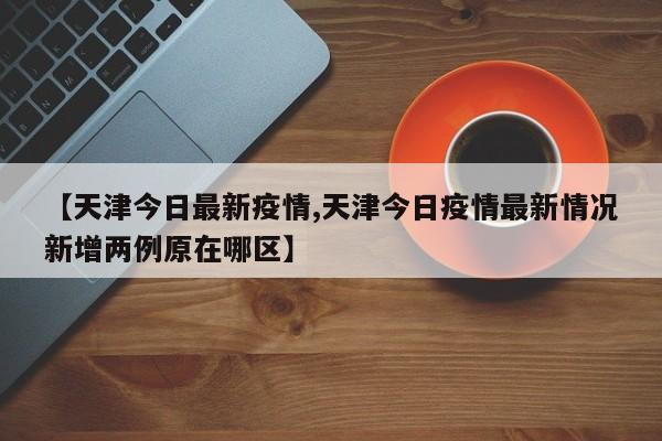 【天津今日最新疫情,天津今日疫情最新情况新增两例原在哪区】