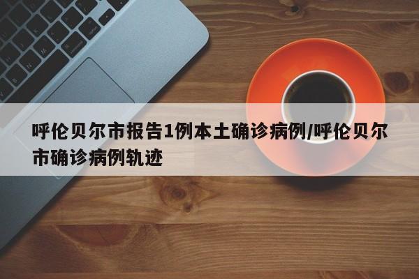 呼伦贝尔市报告1例本土确诊病例/呼伦贝尔市确诊病例轨迹