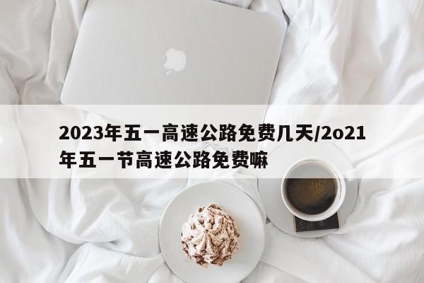 2023年五一高速公路免费几天/2o21年五一节高速公路免费嘛
