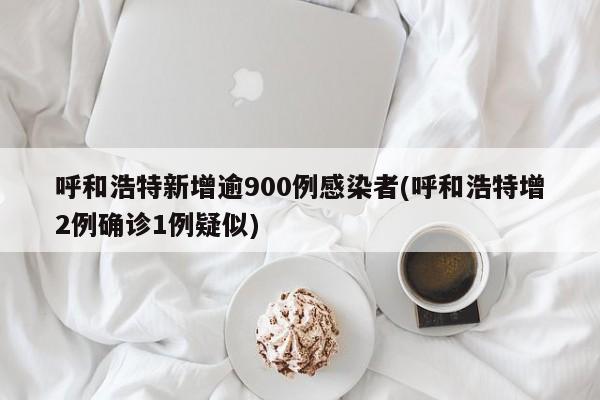 呼和浩特新增逾900例感染者(呼和浩特增2例确诊1例疑似)