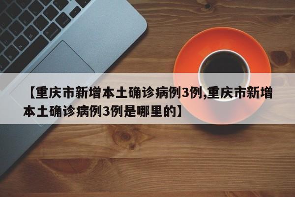 【重庆市新增本土确诊病例3例,重庆市新增本土确诊病例3例是哪里的】