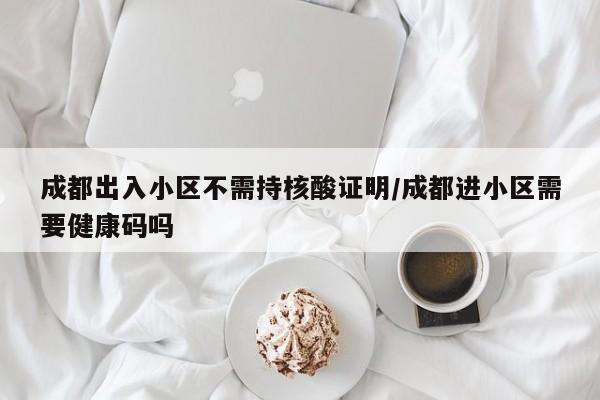 成都出入小区不需持核酸证明/成都进小区需要健康码吗