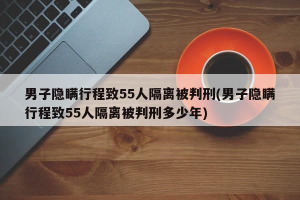男子隐瞒行程致55人隔离被判刑(男子隐瞒行程致55人隔离被判刑多少年)
