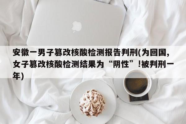 安徽一男子篡改核酸检测报告判刑(为回国,女子篡改核酸检测结果为“阴性”!被判刑一年)