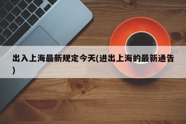 出入上海最新规定今天(进出上海的最新通告)