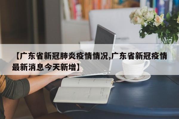 【广东省新冠肺炎疫情情况,广东省新冠疫情最新消息今天新增】