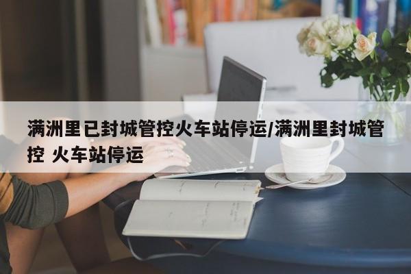 满洲里已封城管控火车站停运/满洲里封城管控 火车站停运