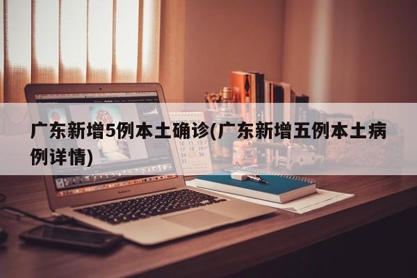 广东新增5例本土确诊(广东新增五例本土病例详情)