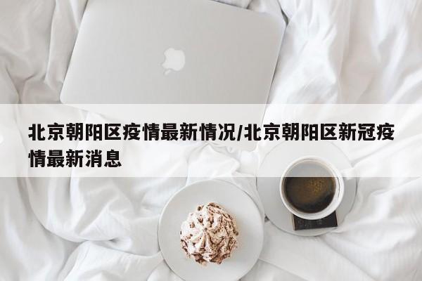 北京朝阳区疫情最新情况/北京朝阳区新冠疫情最新消息