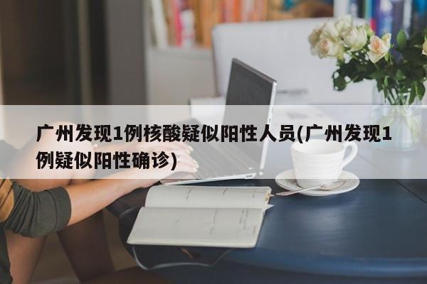 广州发现1例核酸疑似阳性人员(广州发现1例疑似阳性确诊)