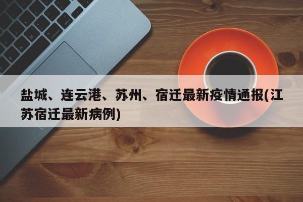 盐城、连云港、苏州、宿迁最新疫情通报(江苏宿迁最新病例)