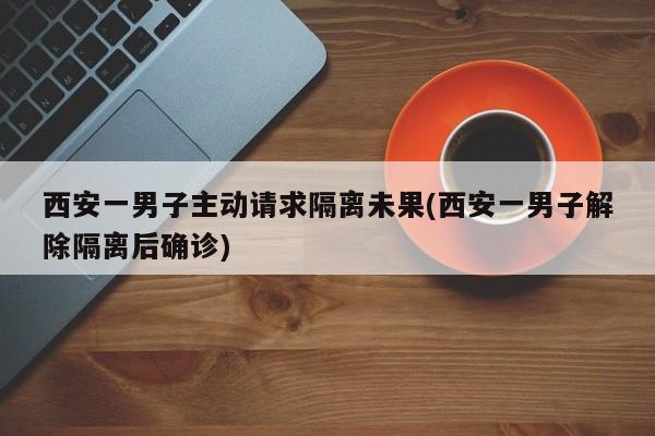 西安一男子主动请求隔离未果(西安一男子解除隔离后确诊)