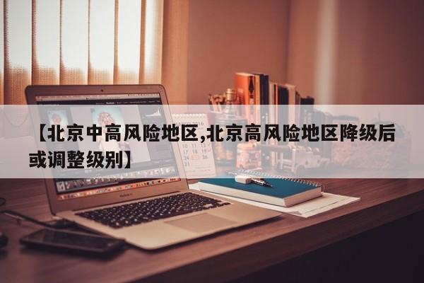 【北京中高风险地区,北京高风险地区降级后或调整级别】